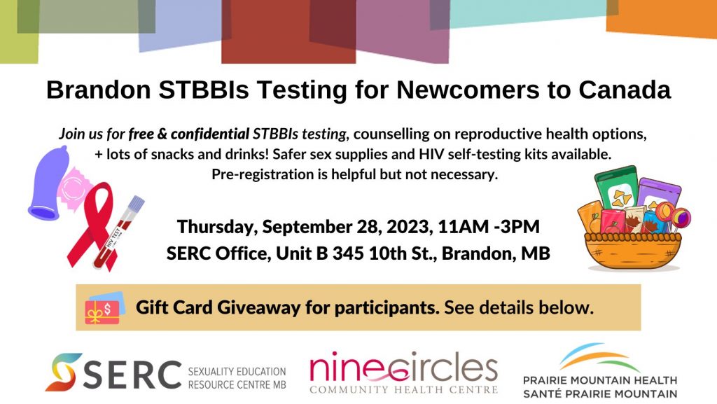 Brandon STBBIs Testing for Newcomers to Canada

Join us for free and confidential STBBIs testing, counselling on reproductive health options, and lots of snacks and drinks! Safer sex supplies and HIV self-testing kits available. Pre-registration is helpful but not necessary. 

Thursday, September 28 2023, 11am-3pm. 
SERC Office, Unit B 10th Street, Brandon MB. 

Gift Card Giveaway for participants. See details below. 

SERC logo. Nine Circles Community Health Centre logo. Prairie Mountain Health logo. 