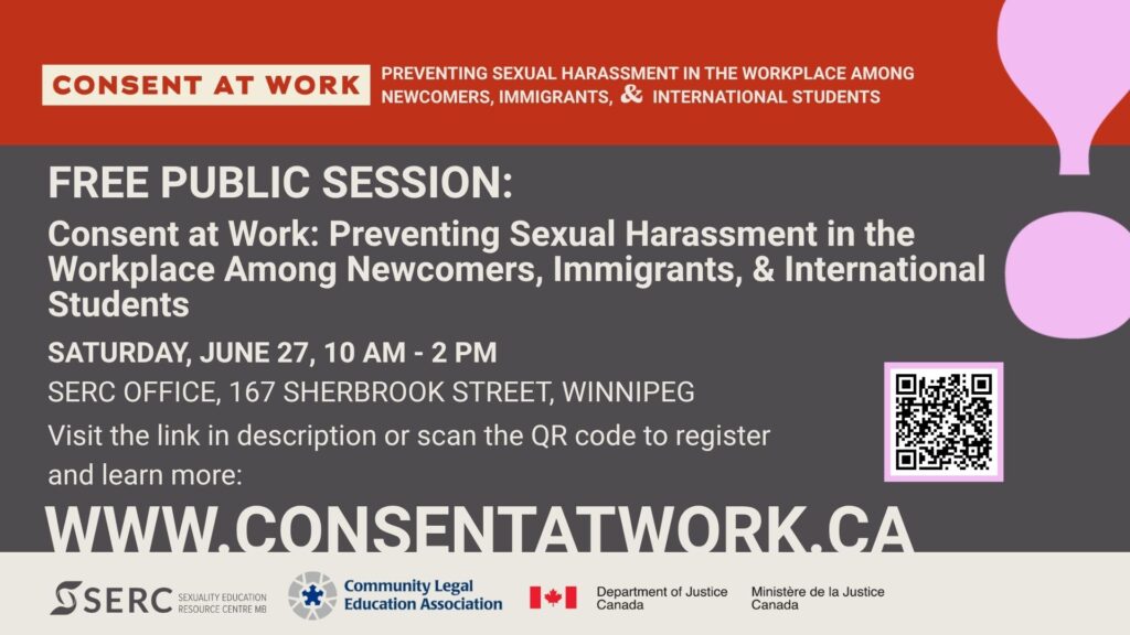 Consent at Work: Preventing Sexual Harassment in the Workplace Among Newcomers, Immigrants, & International Students Free Public Session: Consent at Work: Preventing Sexual Harassment in the Workplace Among Newcomers, Immigrants, & International Students. Saturday, June 27, 10 am - 2 pm SERC Office, 167 Sherbrook Street, Winnipeg Visit the link in the description or scan the QR code to register and learn more: (QR code) www.ConsentAtWork.ca SERC, Sexuality Education Resource Centre MB Community Legal Education Association Department of Justice Canada