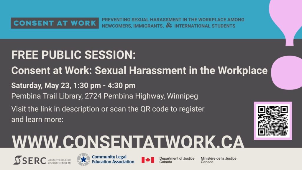 Consent at Work: Preventing Sexual Harassment in the Workplace Among Newcomers, Immigrants, & International Students. Free Public Session: Consent at Work: Sexual Harassment in the Workplace Saturday, May 23, 1:30 - 4:30 pm Pembina Trail Library, 2724 Pembina Highway, Winnipeg Visit the link in the description or scan the QR code to register and learn more: (QR code) www.ConsentAtWork.ca SERC, Sexuality Education Resource Centre MB Community Legal Education Association Department of Justice Canada