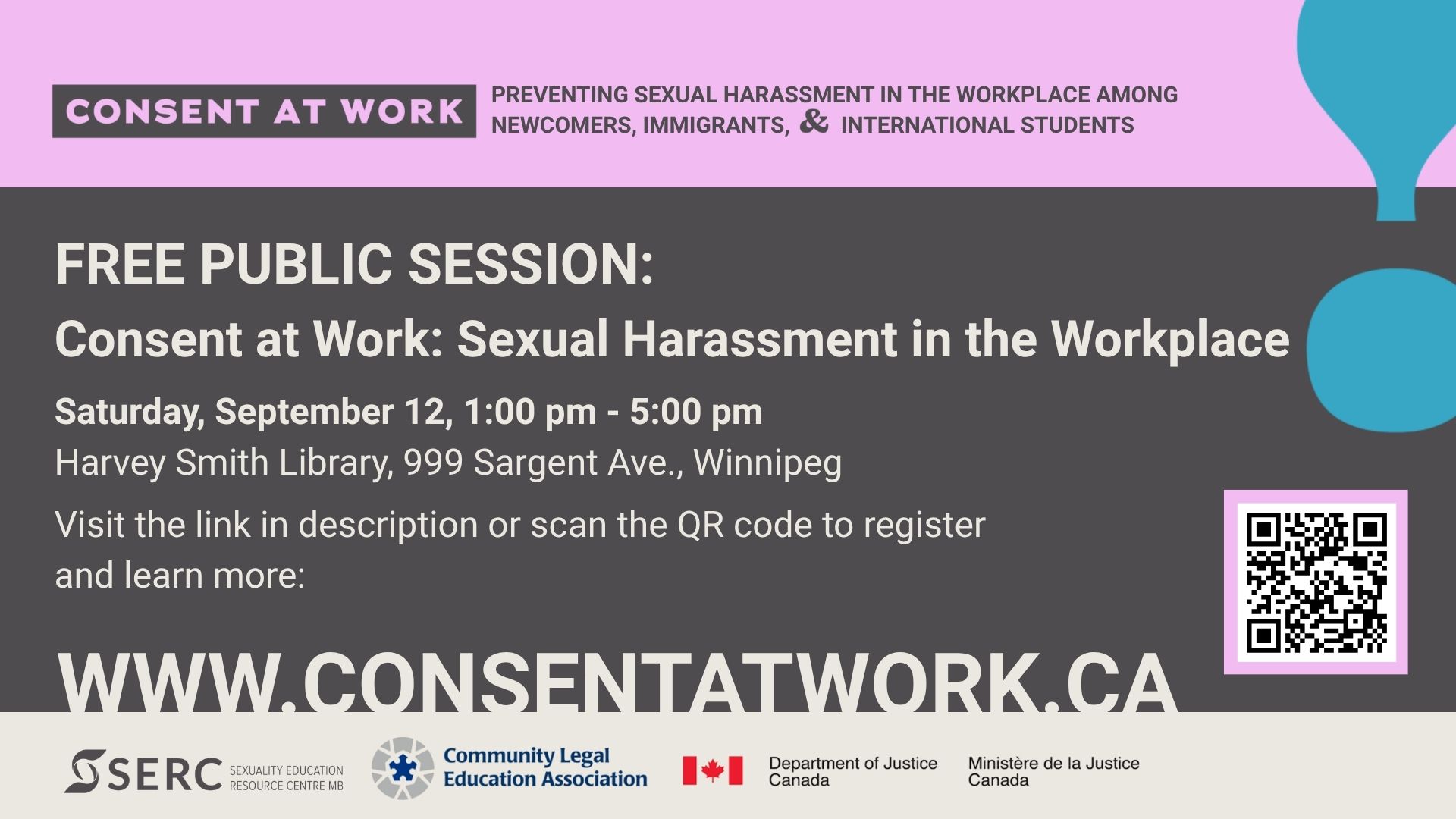 Consent at Work: Preventing Sexual Harassment in the Workplace Among Newcomers, Immigrants, and International Students. Free Public Session- Consent at Work: Sexual Harassment in the Workplace Saturday, September 12, 1:00 pm - 5:00 pm Harvey Smith Library, 999 Sargent Ave., Winnipeg Visit the link in description or scan the QR code to register and learn more: (there is a QR code) www.ConsentAtWork.ca SERC, Sexuality Education Resource Centre MB Community Legal Education Association Department of Justice Canada